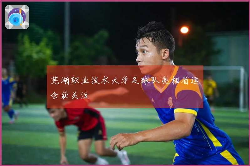 芜湖职业技术大学足球队亮相省运会获关注