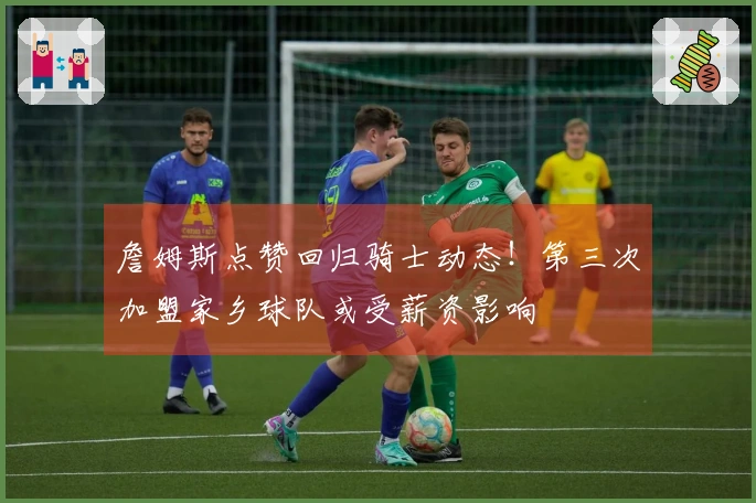 詹姆斯点赞回归骑士动态！第三次加盟家乡球队或受薪资影响