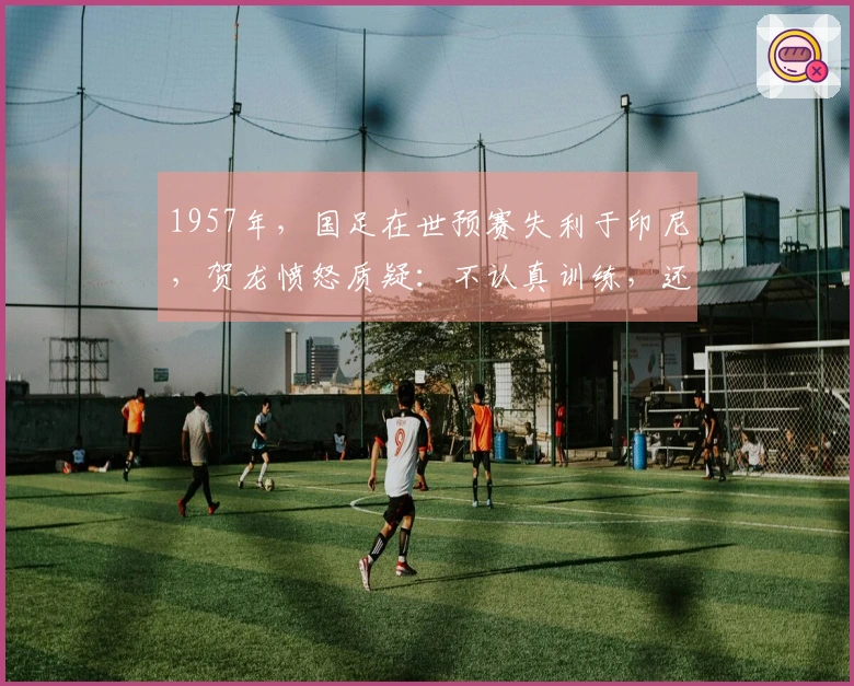 1957年，国足在世预赛失利于印尼，贺龙愤怒质疑：不认真训练，还能享用伙食吗？