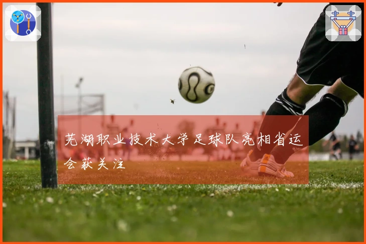 芜湖职业技术大学足球队亮相省运会获关注