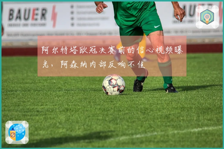 阿尔特塔欧冠决赛前的信心视频曝光，阿森纳内部反响不佳