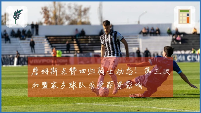 詹姆斯点赞回归骑士动态！第三次加盟家乡球队或受薪资影响